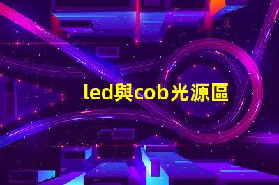 led與cob光源區(qū)別 哪款好 cob光源和led光源哪個耗電少
